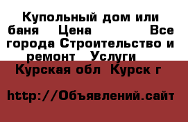 Купольный дом или баня  › Цена ­ 68 000 - Все города Строительство и ремонт » Услуги   . Курская обл.,Курск г.